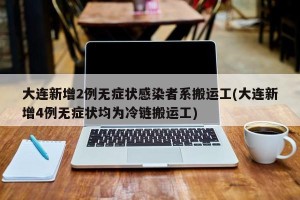 大连新增2例无症状感染者系搬运工(大连新增4例无症状均为冷链搬运工)