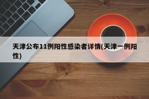 天津公布11例阳性感染者详情(天津一例阳性)
