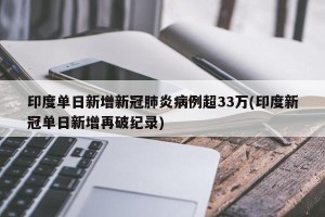印度单日新增新冠肺炎病例超33万(印度新冠单日新增再破纪录)