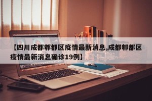 【四川成都郫都区疫情最新消息,成都郫都区疫情最新消息确诊19例】