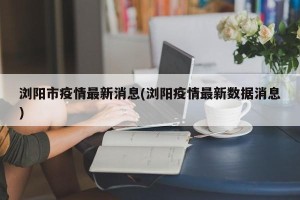 浏阳市疫情最新消息(浏阳疫情最新数据消息)