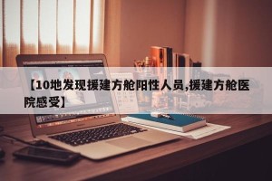 【10地发现援建方舱阳性人员,援建方舱医院感受】