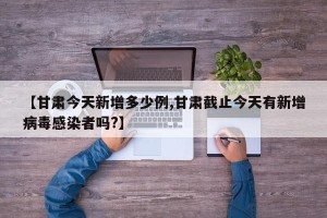 【甘肃今天新增多少例,甘肃截止今天有新增病毒感染者吗?】
