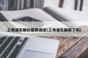 上海浦东解封最新消息(上海浦东解除了吗)