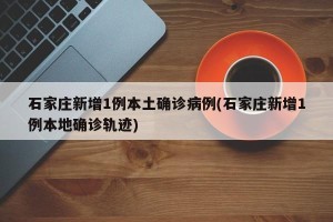 石家庄新增1例本土确诊病例(石家庄新增1例本地确诊轨迹)