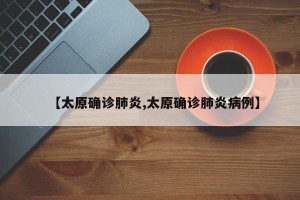 【太原确诊肺炎,太原确诊肺炎病例】