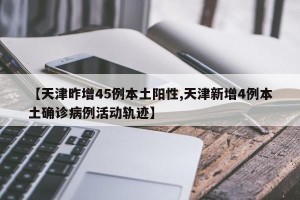 【天津昨增45例本土阳性,天津新增4例本土确诊病例活动轨迹】