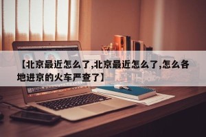 【北京最近怎么了,北京最近怎么了,怎么各地进京的火车严查了】