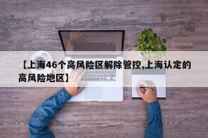 【上海46个高风险区解除管控,上海认定的高风险地区】