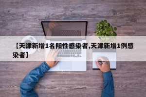 【天津新增1名阳性感染者,天津新增1例感染者】