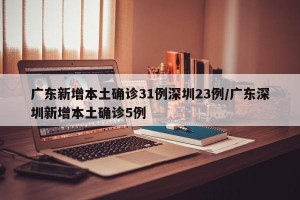 广东新增本土确诊31例深圳23例/广东深圳新增本土确诊5例
