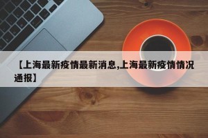 【上海最新疫情最新消息,上海最新疫情情况通报】