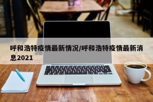 呼和浩特疫情最新情况/呼和浩特疫情最新消息2021