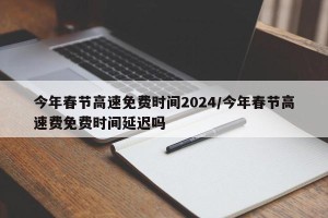今年春节高速免费时间2024/今年春节高速费免费时间延迟吗