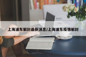 上海浦东解封最新消息/上海浦东疫情解封
