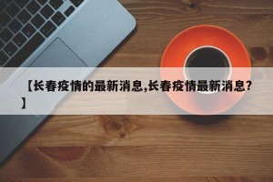 【长春疫情的最新消息,长春疫情最新消息?】