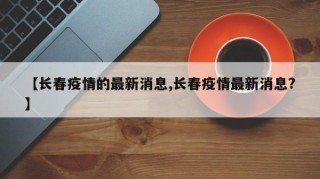 【长春疫情的最新消息,长春疫情最新消息?】