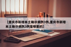 【重庆市新增本土确诊病例3例,重庆市新增本土确诊病例3例是哪里的】