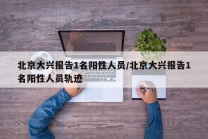 北京大兴报告1名阳性人员/北京大兴报告1名阳性人员轨迹