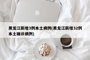 黑龙江新增3例本土病例(黑龙江新增32例本土确诊病例)