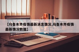 【乌鲁木齐疫情最新消息情况,乌鲁木齐疫情最新情况数据】