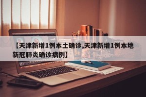 【天津新增1例本土确诊,天津新增1例本地新冠肺炎确诊病例】