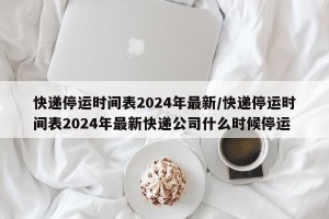 快递停运时间表2024年最新/快递停运时间表2024年最新快递公司什么时候停运