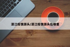 湛江疫情源头/湛江疫情源头在哪里