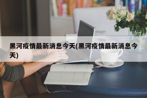 黑河疫情最新消息今天(黑河疫情最新消息今天)