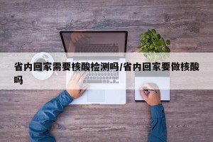 省内回家需要核酸检测吗/省内回家要做核酸吗