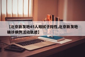 【北京新发地45人咽拭子阳性,北京新发地确诊病例活动轨迹】