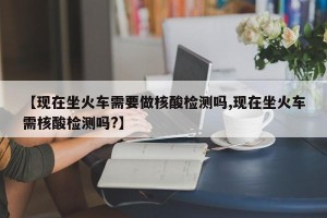 【现在坐火车需要做核酸检测吗,现在坐火车需核酸检测吗?】